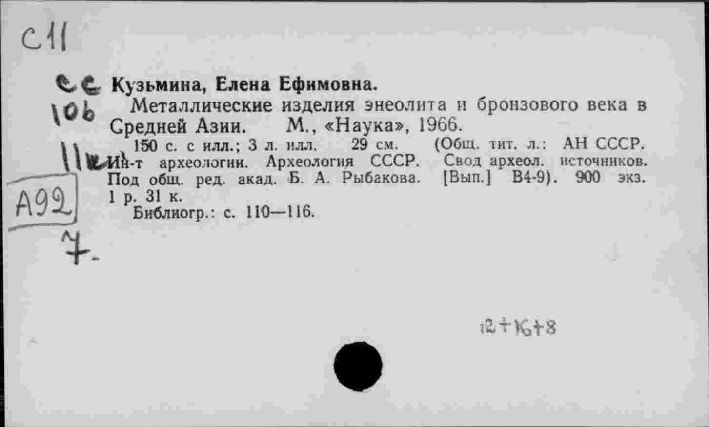 ﻿сЯ
CL С- Кузьмина, Елена Ефимовна.
» лд Металлические изделия энеолита и бронзового века в ' Гпапирй Дчии М., «Наука», 1966.
(Общ. тит. л.: АН СССР. Свод археол. источников. [Вып.] В4-9). 900 экз.
Средней Азии.
Г50 с. с илл.; 3 л. илл. 29 см.
ШлА-т археологии. Археология СССР.
Под общ. ред. акад. Б. А. Рыбакова.
AûG) 1 р. 31 к.
Г»Библиогр.: с. НО—116.
12ЛКЛ8